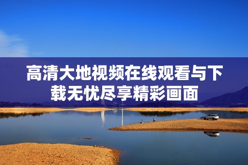 高清大地视频在线观看与下载无忧尽享精彩画面