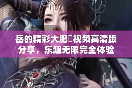 岳的精彩大肥坹视频高清版分享，乐趣无限完全体验
