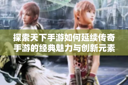 探索天下手游如何延续传奇手游的经典魅力与创新元素