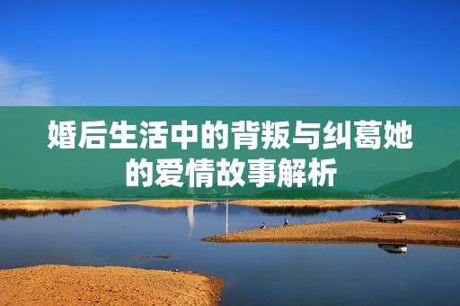 婚后生活中的背叛与纠葛她的爱情故事解析