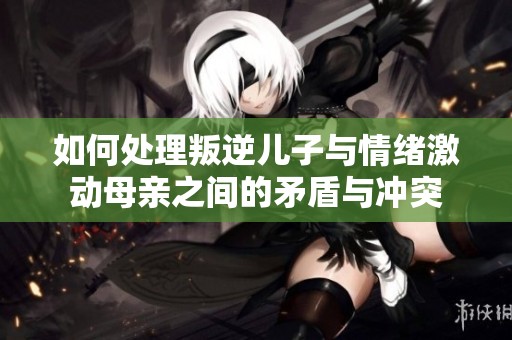 如何处理叛逆儿子与情绪激动母亲之间的矛盾与冲突