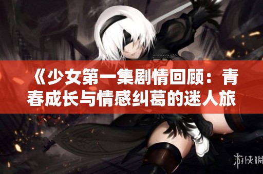 《少女第一集剧情回顾：青春成长与情感纠葛的迷人旅程》
