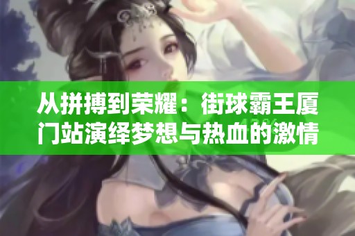 从拼搏到荣耀：街球霸王厦门站演绎梦想与热血的激情赛事