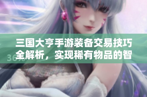 三国大亨手游装备交易技巧全解析，实现稀有物品的智慧重写策略