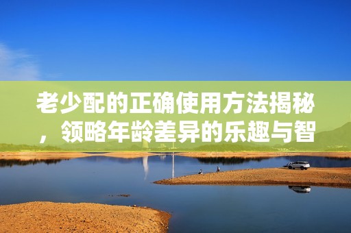 老少配的正确使用方法揭秘，领略年龄差异的乐趣与智慧