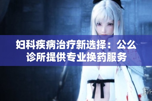 妇科疾病治疗新选择：公么诊所提供专业换药服务