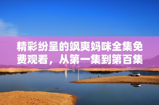 精彩纷呈的飒爽妈咪全集免费观看，从第一集到第百集尽情享受