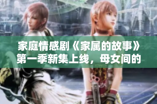 家庭情感剧《家属的故事》第一季新集上线，母女间的温馨感人瞬间