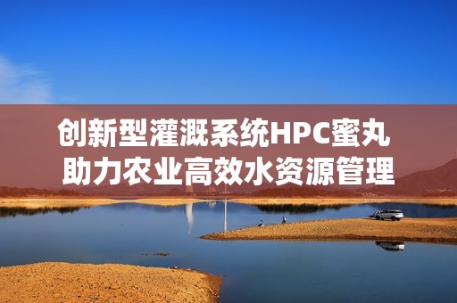 创新型灌溉系统HPC蜜丸 助力农业高效水资源管理