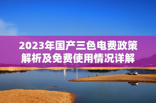 2023年国产三色电费政策解析及免费使用情况详解