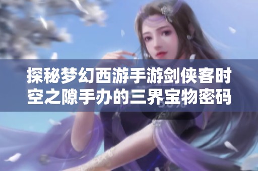 探秘梦幻西游手游剑侠客时空之隙手办的三界宝物密码