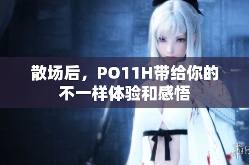 散场后，PO11H带给你的不一样体验和感悟