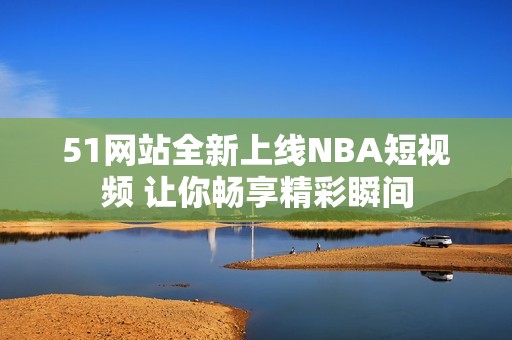 51网站全新上线NBA短视频 让你畅享精彩瞬间