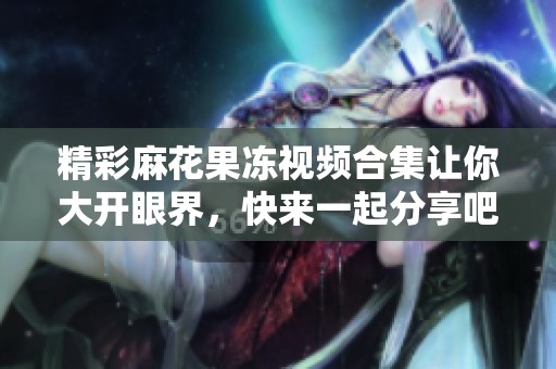 精彩麻花果冻视频合集让你大开眼界，快来一起分享吧！