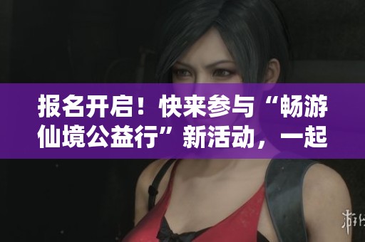 报名开启！快来参与“畅游仙境公益行”新活动，一起出发吧！
