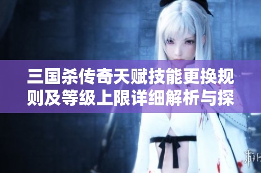 三国杀传奇天赋技能更换规则及等级上限详细解析与探讨