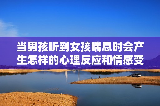 当男孩听到女孩喘息时会产生怎样的心理反应和情感变化