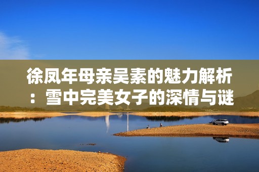 徐凤年母亲吴素的魅力解析：雪中完美女子的深情与谜团