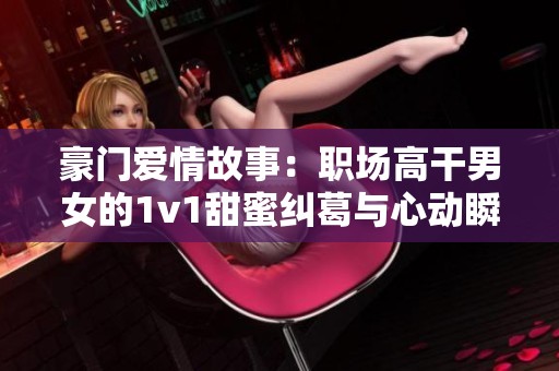 豪门爱情故事：职场高干男女的1v1甜蜜纠葛与心动瞬间