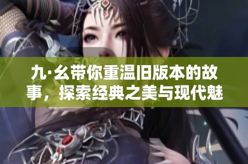 九·幺带你重温旧版本的故事，探索经典之美与现代魅力