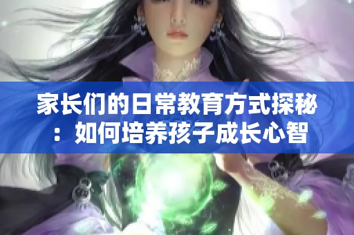 家长们的日常教育方式探秘：如何培养孩子成长心智