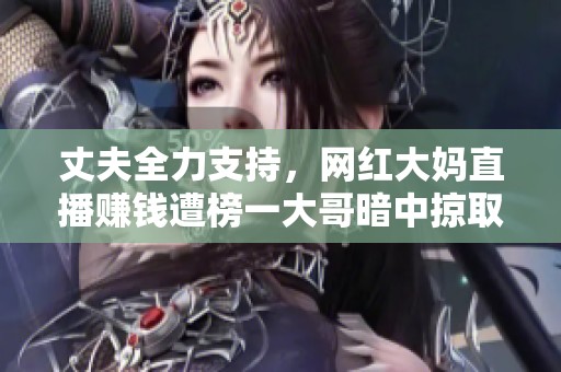 丈夫全力支持，网红大妈直播赚钱遭榜一大哥暗中掠取家庭财富