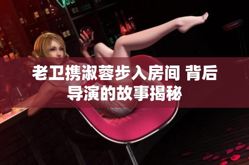 老卫携淑蓉步入房间 背后导演的故事揭秘