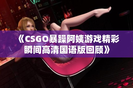 《CSGO暴躁阿姨游戏精彩瞬间高清国语版回顾》