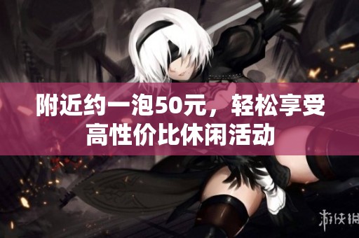 附近约一泡50元，轻松享受高性价比休闲活动
