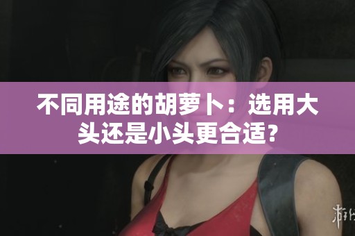不同用途的胡萝卜：选用大头还是小头更合适？
