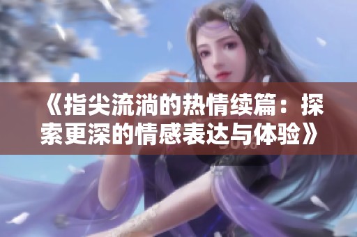 《指尖流淌的热情续篇：探索更深的情感表达与体验》