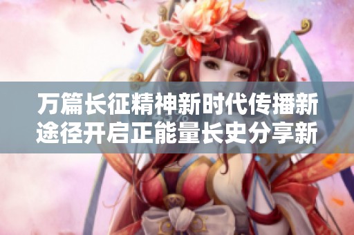 万篇长征精神新时代传播新途径开启正能量长史分享新征程