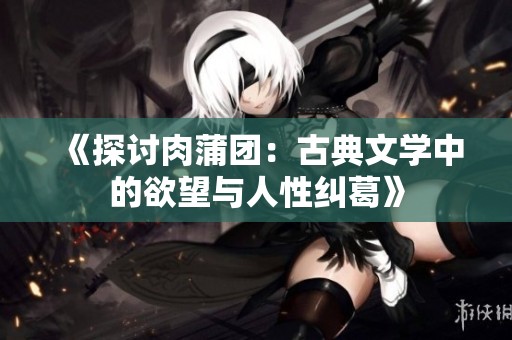 《探讨肉蒲团：古典文学中的欲望与人性纠葛》