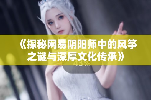 《探秘网易阴阳师中的风筝之谜与深厚文化传承》