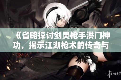 《省略探讨剑灵枪手洪门神功，揭示江湖枪术的传奇与魅力》
