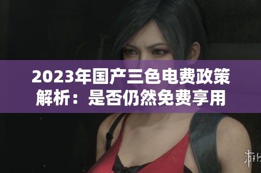 2023年国产三色电费政策解析：是否仍然免费享用
