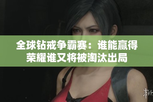 全球钻戒争霸赛：谁能赢得荣耀谁又将被淘汰出局