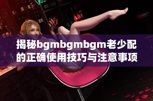 揭秘bgmbgmbgm老少配的正确使用技巧与注意事项