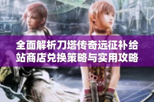 全面解析刀塔传奇远征补给站商店兑换策略与实用攻略