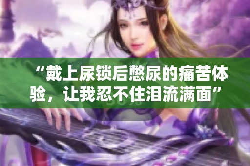 “戴上尿锁后憋尿的痛苦体验，让我忍不住泪流满面”