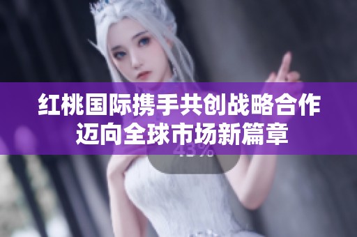 红桃国际携手共创战略合作 迈向全球市场新篇章