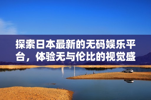 探索日本最新的无码娱乐平台，体验无与伦比的视觉盛宴