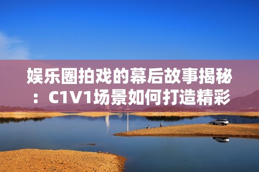 娱乐圈拍戏的幕后故事揭秘：C1V1场景如何打造精彩瞬间