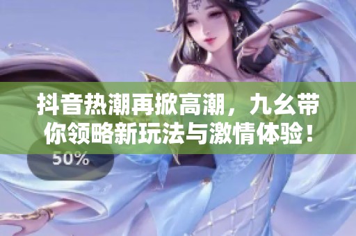 抖音热潮再掀高潮，九幺带你领略新玩法与激情体验！