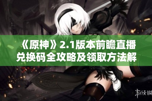 《原神》2.1版本前瞻直播兑换码全攻略及领取方法解析