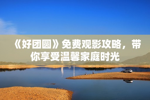 《好团圆》免费观影攻略，带你享受温馨家庭时光
