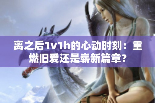 离之后1v1h的心动时刻：重燃旧爱还是崭新篇章？