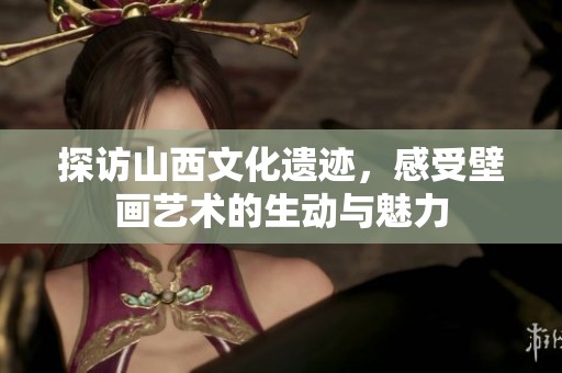 探访山西文化遗迹，感受壁画艺术的生动与魅力