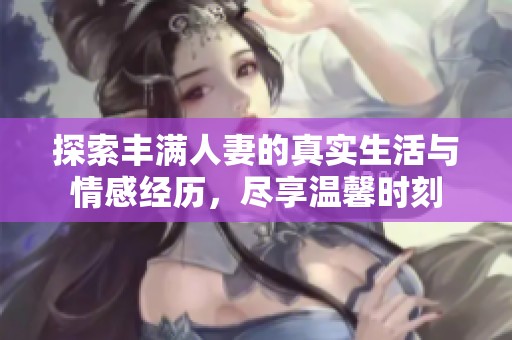 探索丰满人妻的真实生活与情感经历，尽享温馨时刻