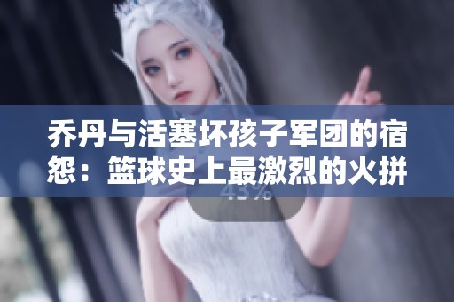 乔丹与活塞坏孩子军团的宿怨：篮球史上最激烈的火拼与对抗